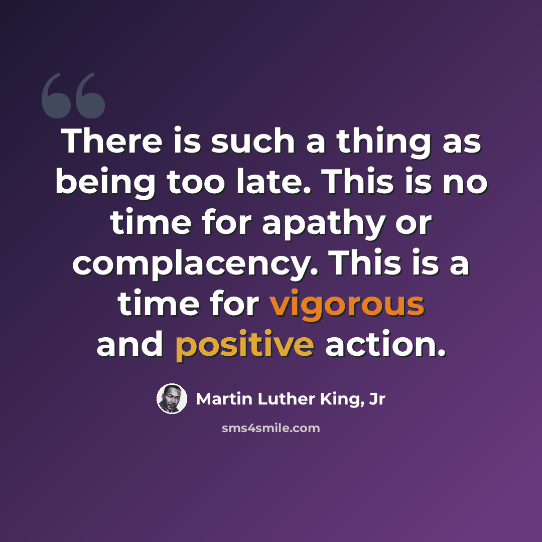 “There is such a thing as being too late. This is no time for apathy or complacency. This is a time for vigorous and positive action.” quote by Martin Luther King, Jr