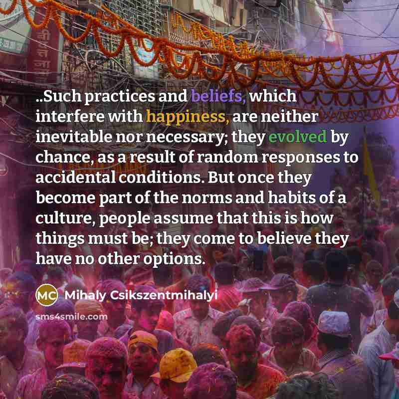 “..Such practices and beliefs, which interfere with happiness, are neither inevitable nor necessary; they evolved by chance, as a result of random responses to accidental conditions. But once they become part of the norms and habits of a culture, people assume that this is how things must be; they…” quote by Mihaly Csikszentmihalyi