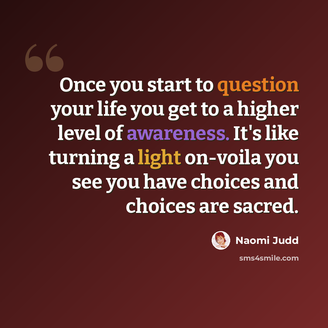 “Once you start to question your life you get to a higher level of awareness. It's like turning a light on-voila you see you have choices and choices are sacred.” quote by Naomi Judd