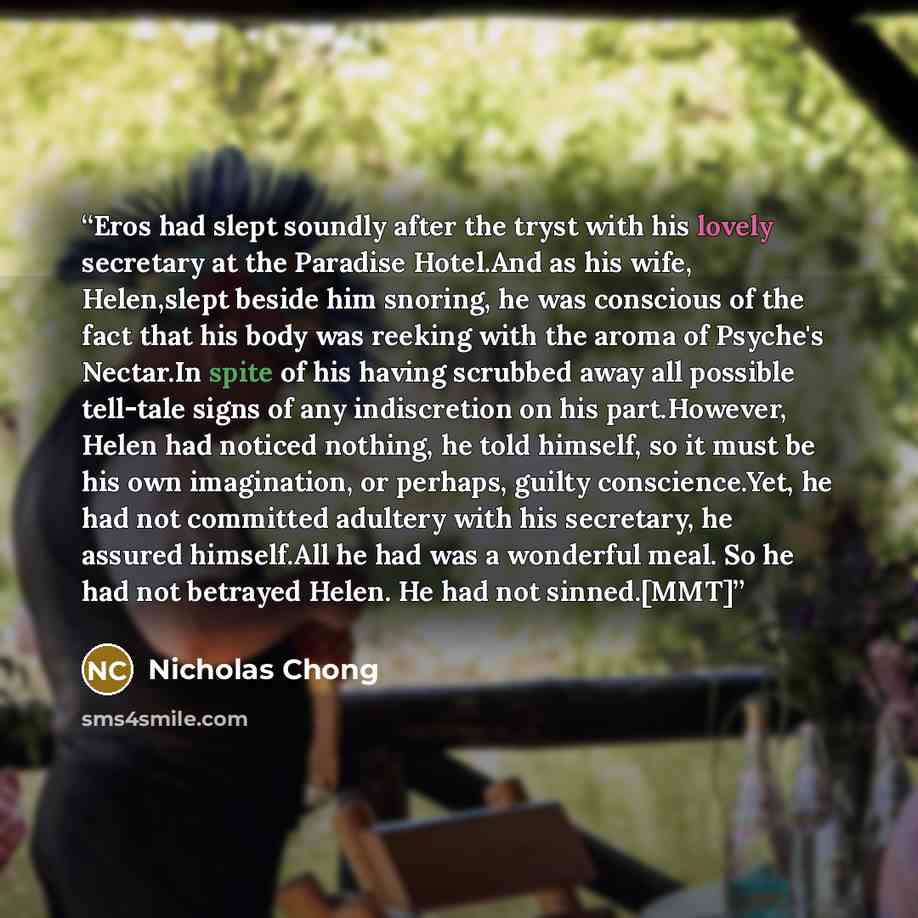 “Eros had slept soundly after the tryst with his lovely secretary at the Paradise Hotel.And as his wife, Helen,slept beside him snoring, he was conscious of the fact that his body was reeking with the aroma of Psyche's Nectar.In spite of his having scrubbed away all possible tell-tale signs of any…” quote by Nicholas Chong