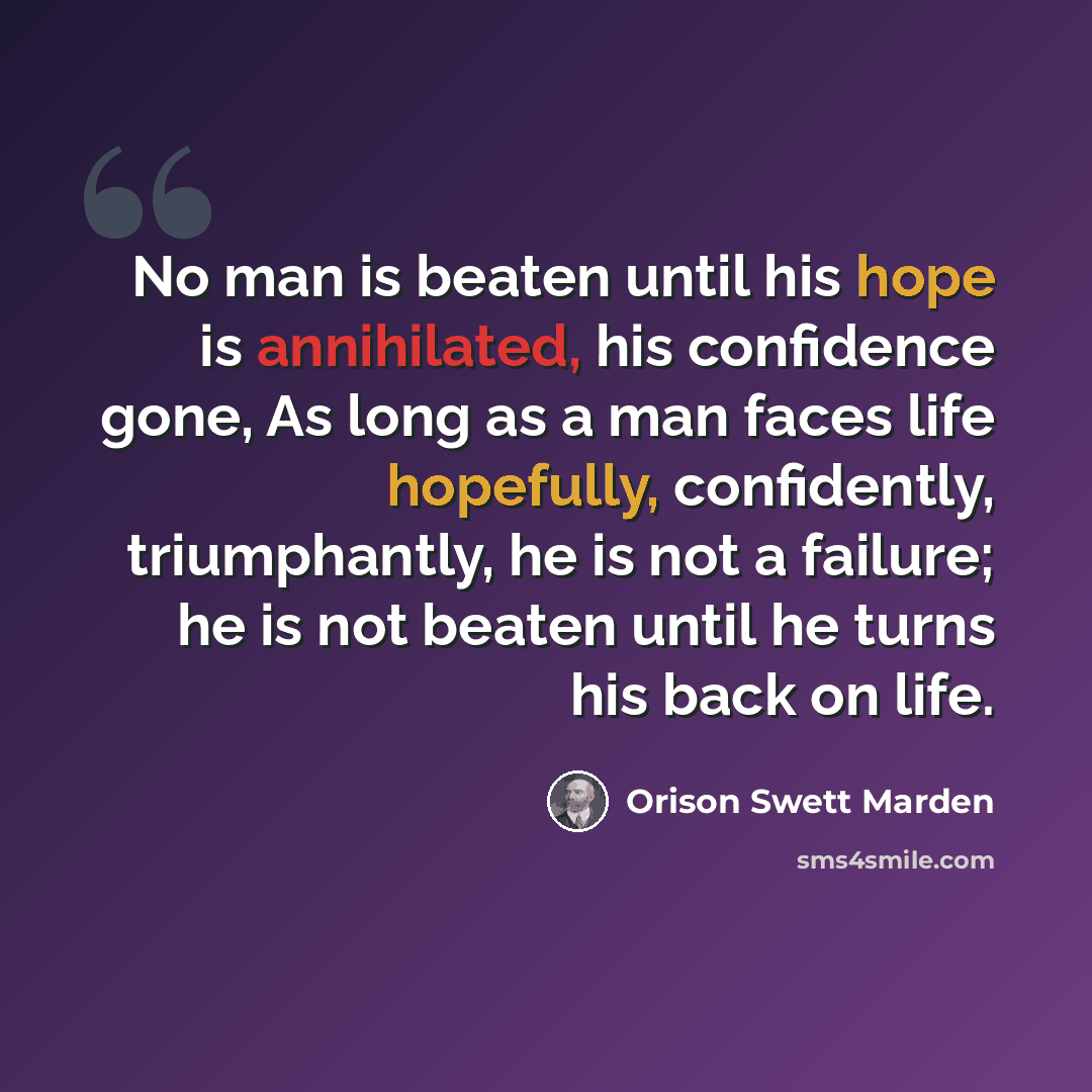 “No man is beaten until his hope is annihilated, his confidence gone, As long as a man faces life hopefully, confidently, triumphantly, he is not a failure; he is not beaten until he turns his back on life.” quote by Orison Swett Marden