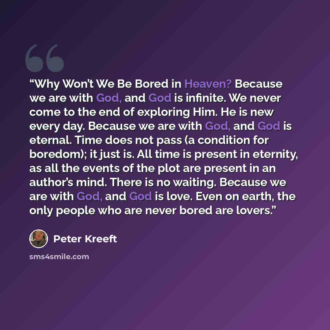 “Why Won’t We Be Bored in Heaven? Because we are with God, and God is infinite. We never come to the end of exploring Him. He is new every day. Because we are with God, and God is eternal. Time does not pass (a condition for boredom); it just is. All time is present in eternity, as all the events…” quote by Peter Kreeft