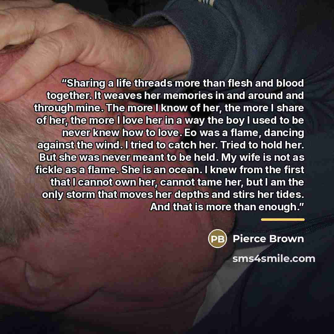 “Sharing a life threads more than flesh and blood together. It weaves her memories in and around and through mine. The more I know of her, the more I share of her, the more I love her in a way the boy I used to be never knew how to love. Eo was a flame, dancing against the wind. I tried to catch…” quote by Pierce Brown