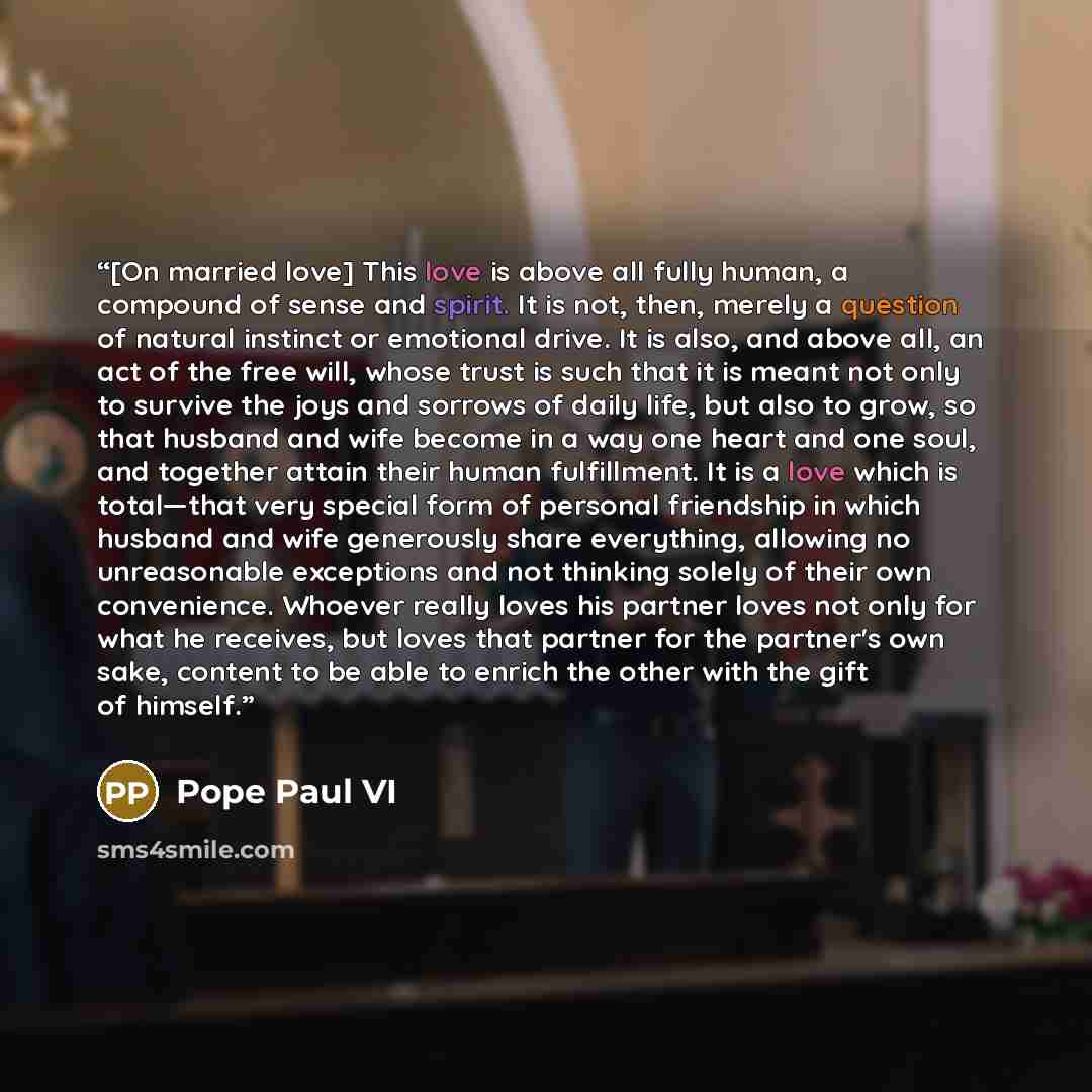 “[On married love] This love is above all fully human, a compound of sense and spirit. It is not, then, merely a question of natural instinct or emotional drive. It is also, and above all, an act of the free will, whose trust is such that it is meant not only to survive the joys and sorrows of…” quote by Pope Paul VI