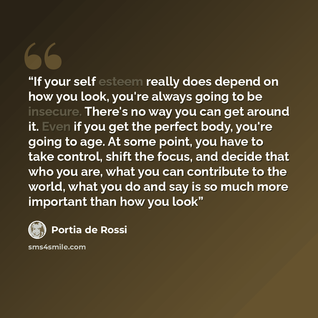 “If your self esteem really does depend on how you look, you're always going to be insecure. There's no way you can get around it. Even if you get the perfect body, you're going to age. At some point, you have to take control, shift the focus, and decide that who you are, what you can contribute to…” quote by Portia de Rossi