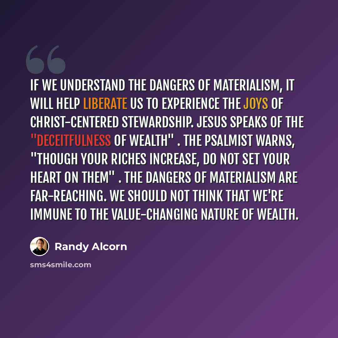 “If we understand the dangers of materialism, it will help liberate us to experience the joys of Christ-centered stewardship. Jesus speaks of the "deceitfulness of wealth" . The psalmist warns, "Though your riches increase, do not set your heart on them" . The dangers of materialism are…” quote by Randy Alcorn