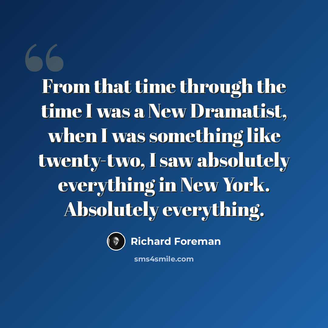 “From that time through the time I was a New Dramatist, when I was something like twenty-two, I saw absolutely everything in New York. Absolutely everything.” quote by Richard Foreman