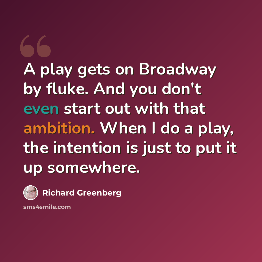 “A play gets on Broadway by fluke. And you don't even start out with that ambition. When I do a play, the intention is just to put it up somewhere.” quote by Richard Greenberg