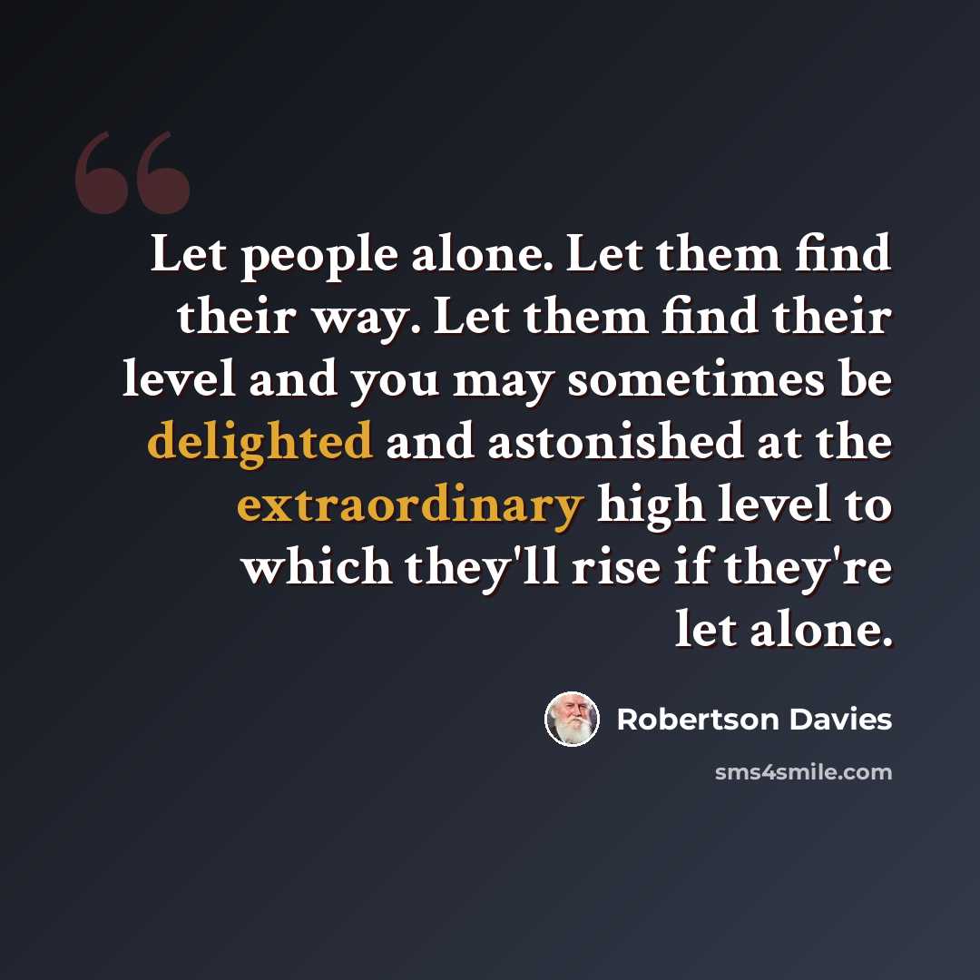 “Let people alone. Let them find their way. Let them find their level and you may sometimes be delighted and astonished at the extraordinary high level to which they'll rise if they're let alone.” quote by Robertson Davies