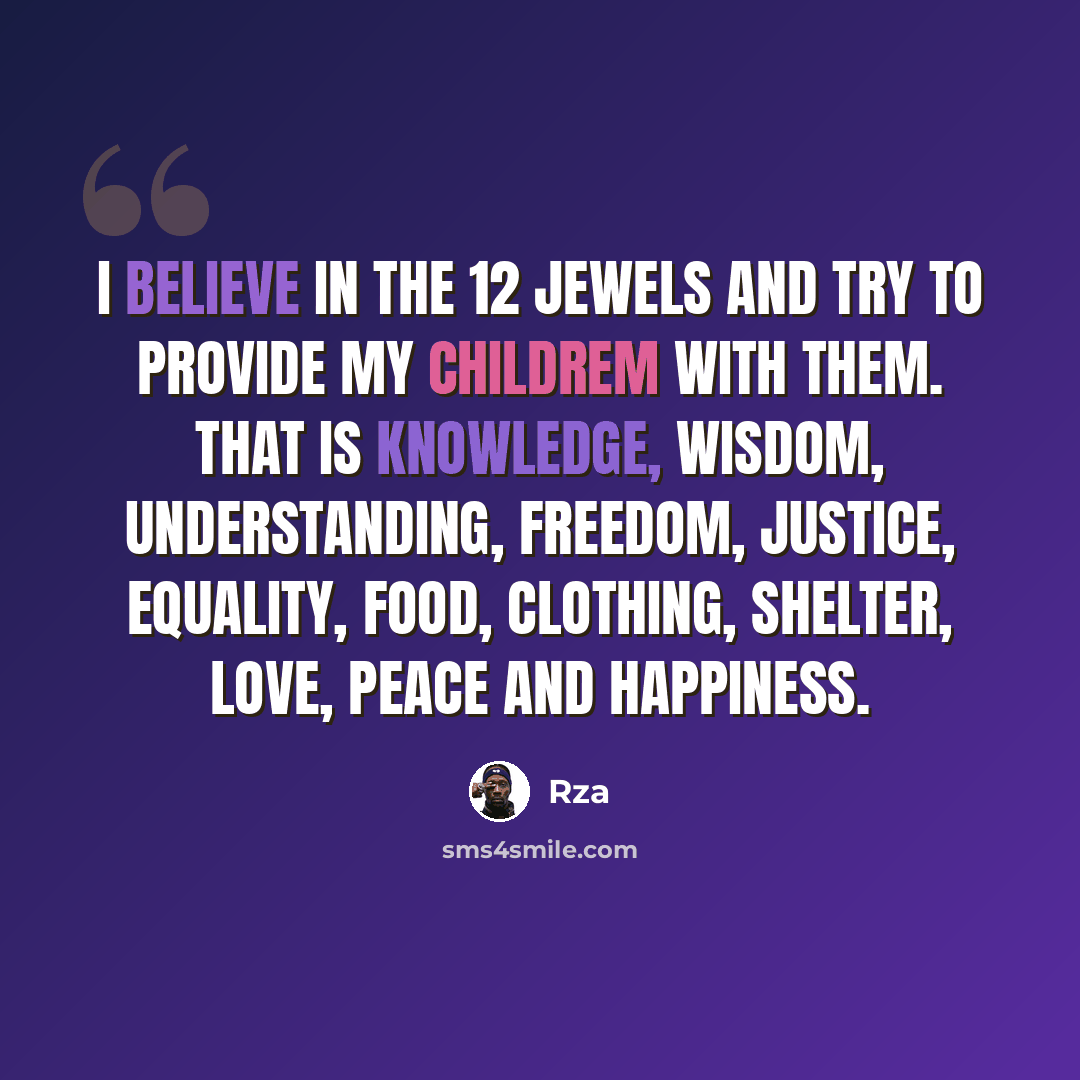 “I believe in the 12 Jewels and try to provide my childrem with them. That is Knowledge, Wisdom, Understanding, Freedom, Justice, Equality, Food, Clothing, Shelter, Love, Peace and Happiness.” quote by RZA