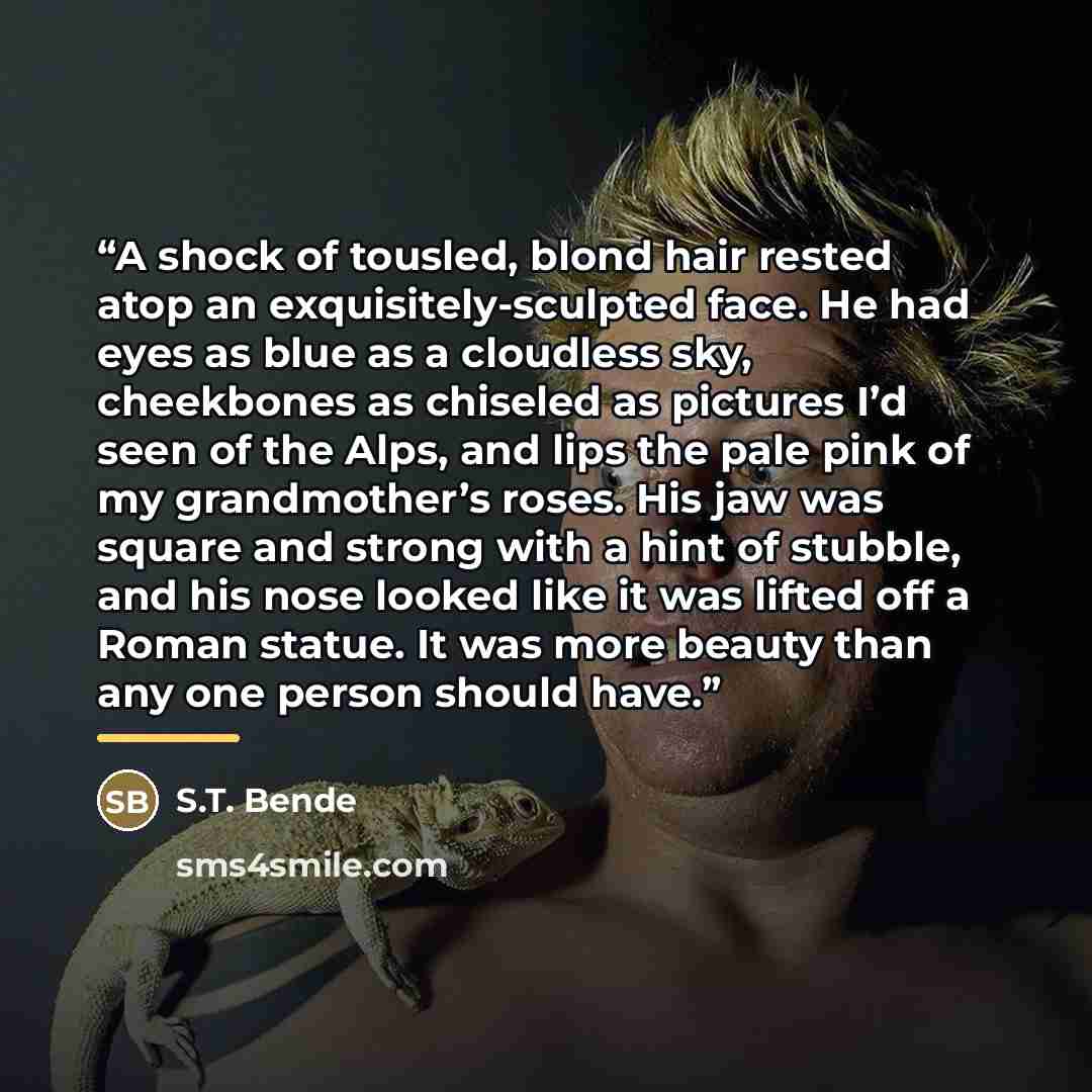 “A shock of tousled, blond hair rested atop an exquisitely-sculpted face. He had eyes as blue as a cloudless sky, cheekbones as chiseled as pictures I’d seen of the Alps, and lips the pale pink of my grandmother’s roses. His jaw was square and strong with a hint of stubble, and his nose looked like…” quote by S.T. Bende