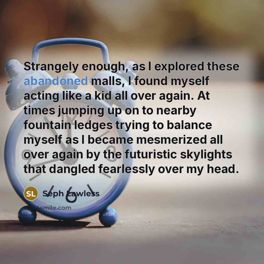 “Strangely enough, as I explored these abandoned malls, I found myself acting like a kid all over again. At times jumping up on to nearby fountain ledges trying to balance myself as I became mesmerized all over again by the futuristic skylights that dangled fearlessly over my head.” quote by Seph Lawless