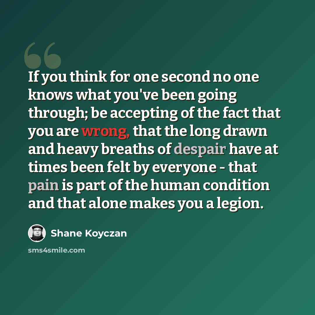 “If you think for one second no one knows what you've been going through; be accepting of the fact that you are wrong, that the long drawn and heavy breaths of despair have at times been felt by everyone - that pain is part of the human condition and that alone makes you a legion.” quote by Shane Koyczan
