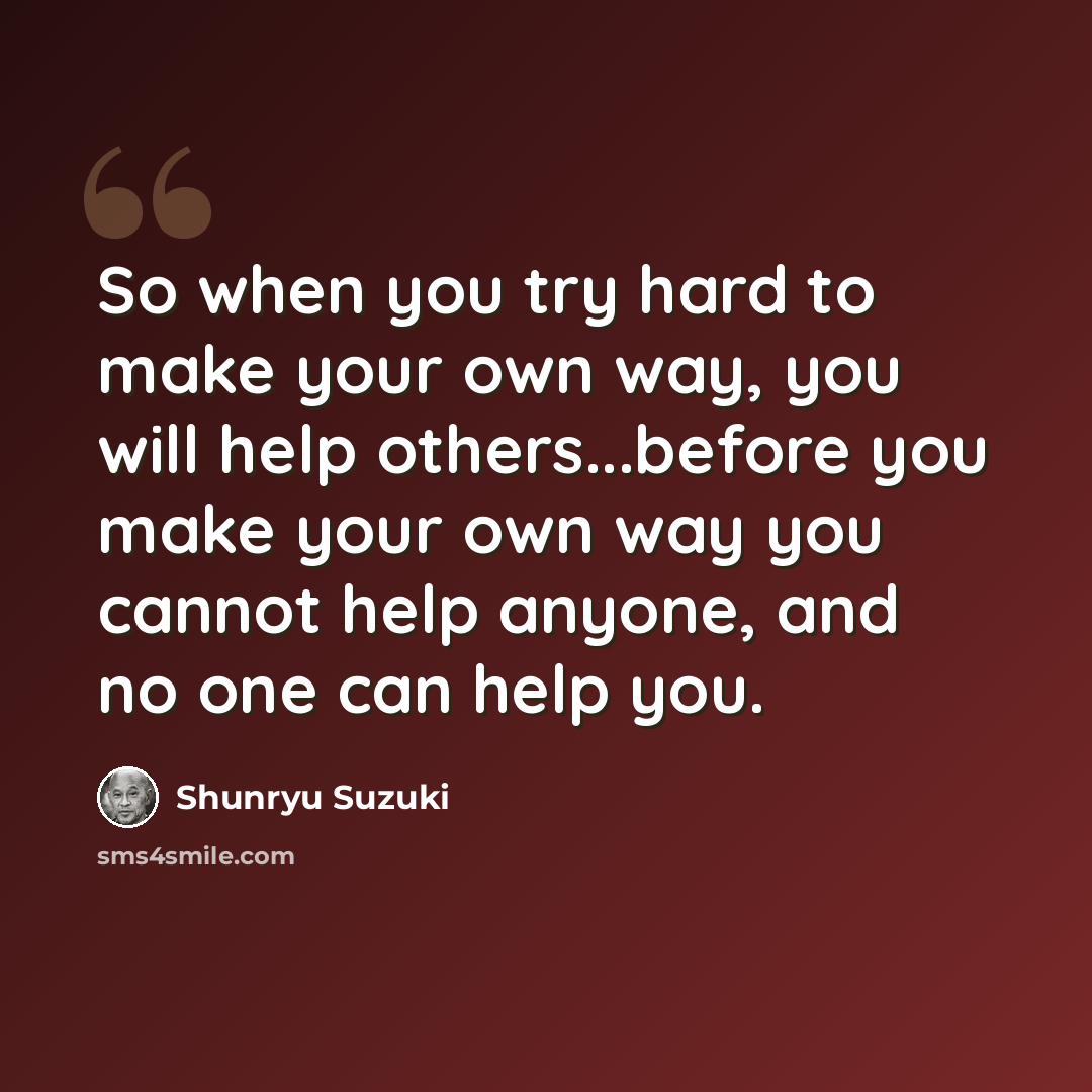 “So when you try hard to make your own way, you will help others...before you make your own way you cannot help anyone, and no one can help you.” quote by Shunryu Suzuki
