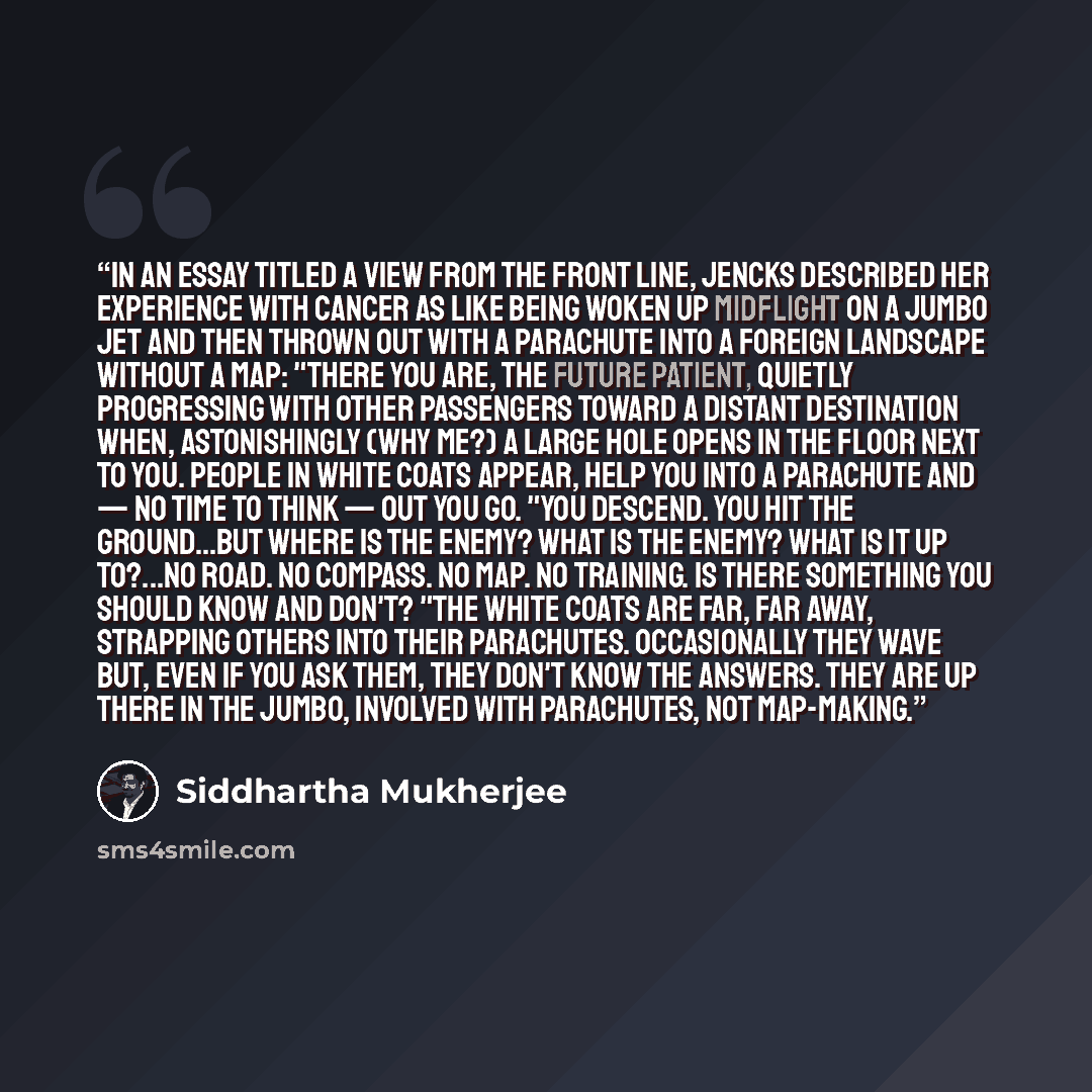 “In an essay titled A View From the Front Line, Jencks described her experience with cancer as like being woken up midflight on a jumbo jet and then thrown out with a parachute into a foreign landscape without a map: "There you are, the future patient, quietly progressing with other passengers…” quote by Siddhartha Mukherjee