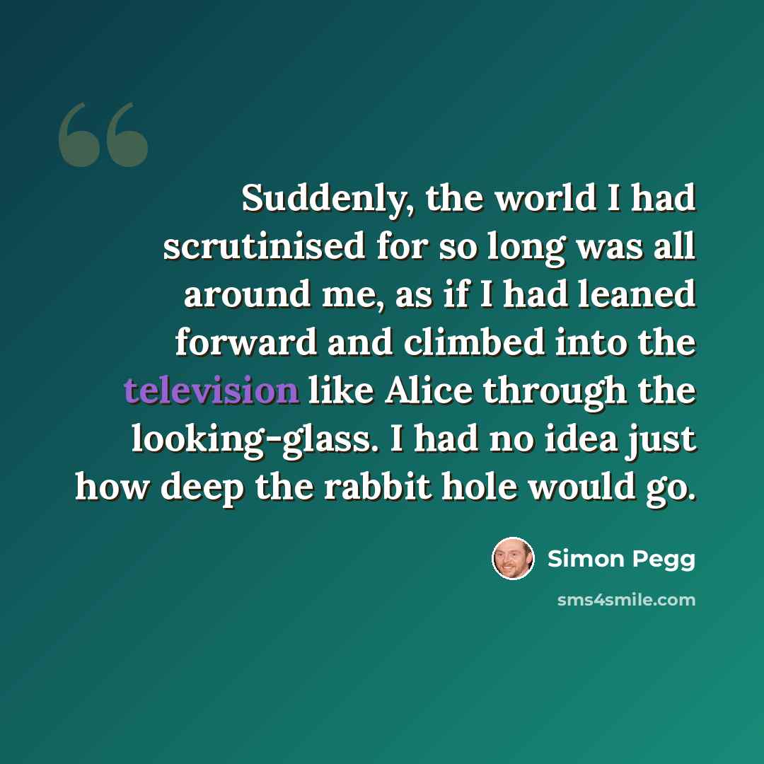 “Suddenly, the world I had scrutinised for so long was all around me, as if I had leaned forward and climbed into the television like Alice through the looking-glass. I had no idea just how deep the rabbit hole would go.” quote by Simon Pegg