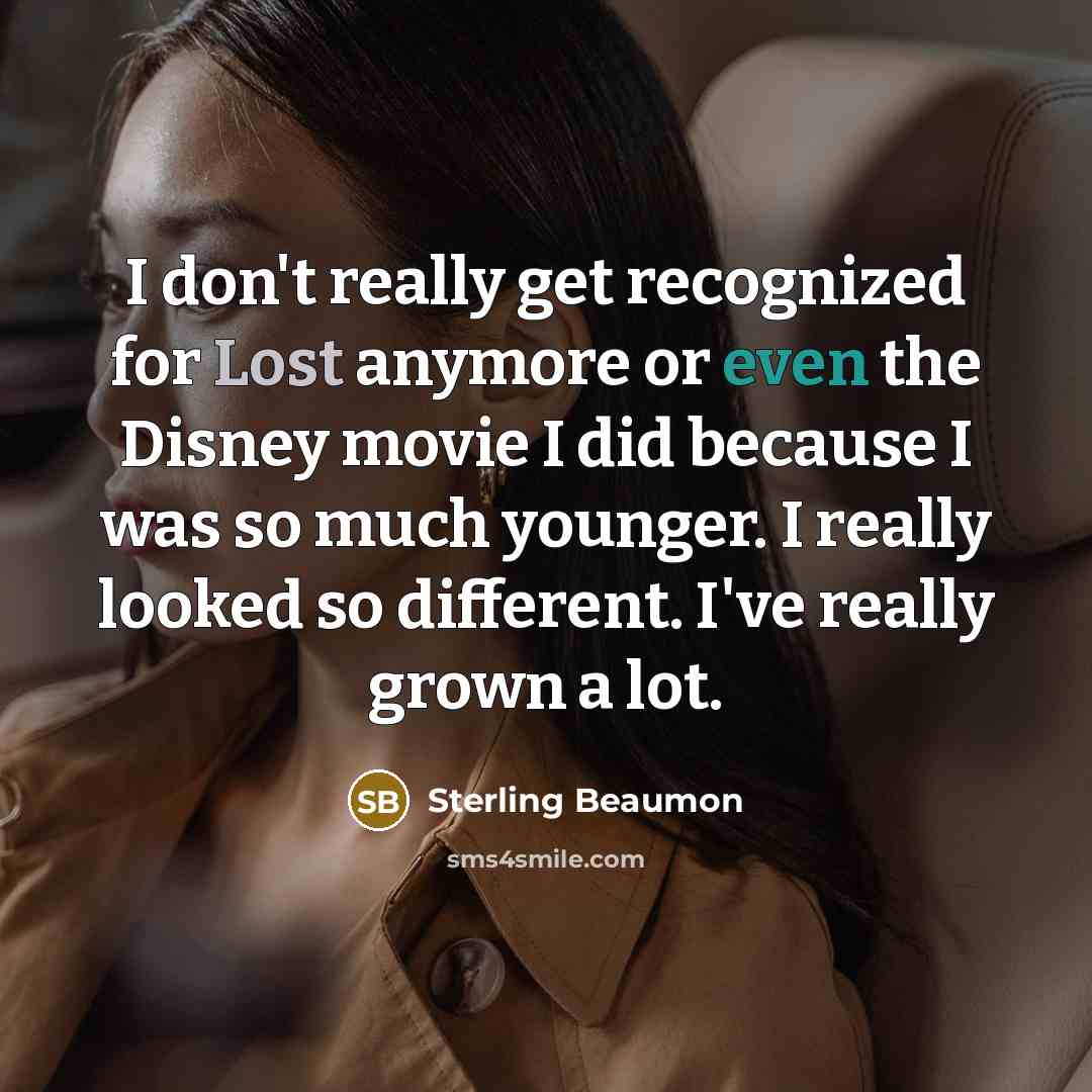 “I don't really get recognized for Lost anymore or even the Disney movie I did because I was so much younger. I really looked so different. I've really grown a lot.” quote by Sterling Beaumon