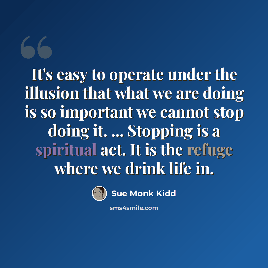 “It's easy to operate under the illusion that what we are doing is so important we cannot stop doing it. ... Stopping is a spiritual act. It is the refuge where we drink life in.” quote by Sue Monk Kidd