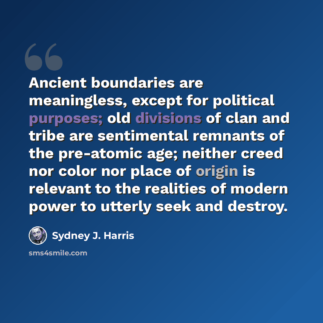 “Ancient boundaries are meaningless, except for political purposes; old divisions of clan and tribe are sentimental remnants of the pre-atomic age; neither creed nor color nor place of origin is relevant to the realities of modern power to utterly seek and destroy.” quote by Sydney J. Harris