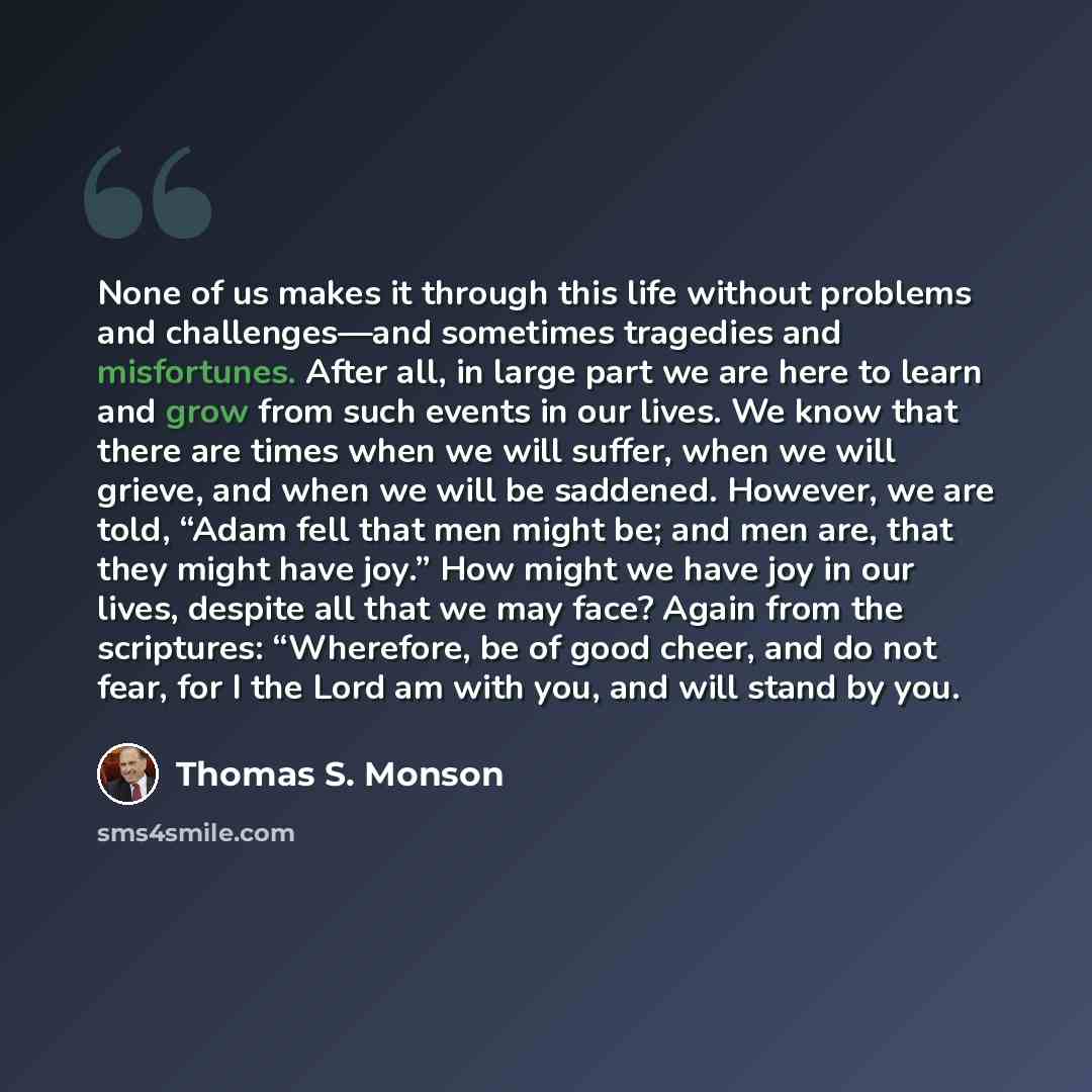 “None of us makes it through this life without problems and challenges—and sometimes tragedies and misfortunes. After all, in large part we are here to learn and grow from such events in our lives. We know that there are times when we will suffer, when we will grieve, and when we will be saddened…” quote by Thomas S. Monson