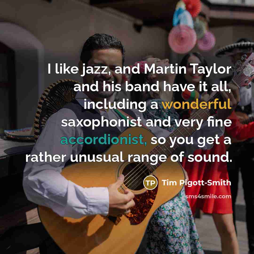 “I like jazz, and Martin Taylor and his band have it all, including a wonderful saxophonist and very fine accordionist, so you get a rather unusual range of sound.” quote by Tim Pigott-Smith