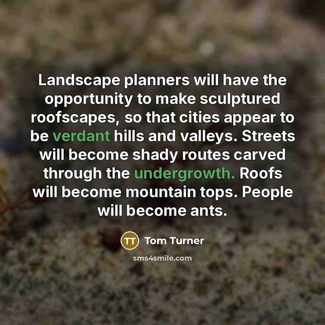 “Landscape planners will have the opportunity to make sculptured roofscapes, so that cities appear to be verdant hills and valleys. Streets will become shady routes carved through the undergrowth. Roofs will become mountain tops. People will become ants.” quote by Tom Turner