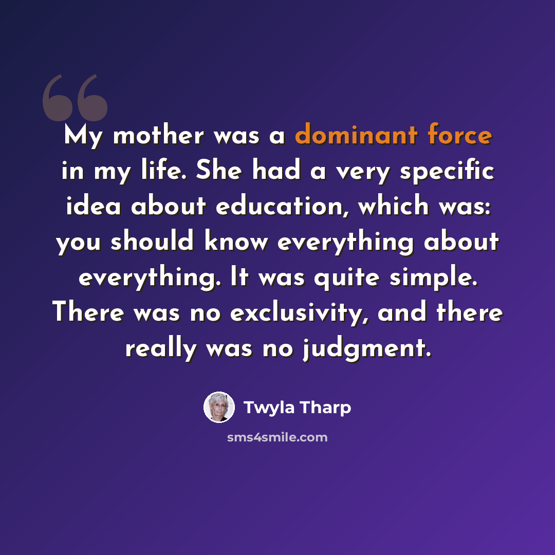 “My mother was a dominant force in my life. She had a very specific idea about education, which was: you should know everything about everything. It was quite simple. There was no exclusivity, and there really was no judgment.” quote by Twyla Tharp