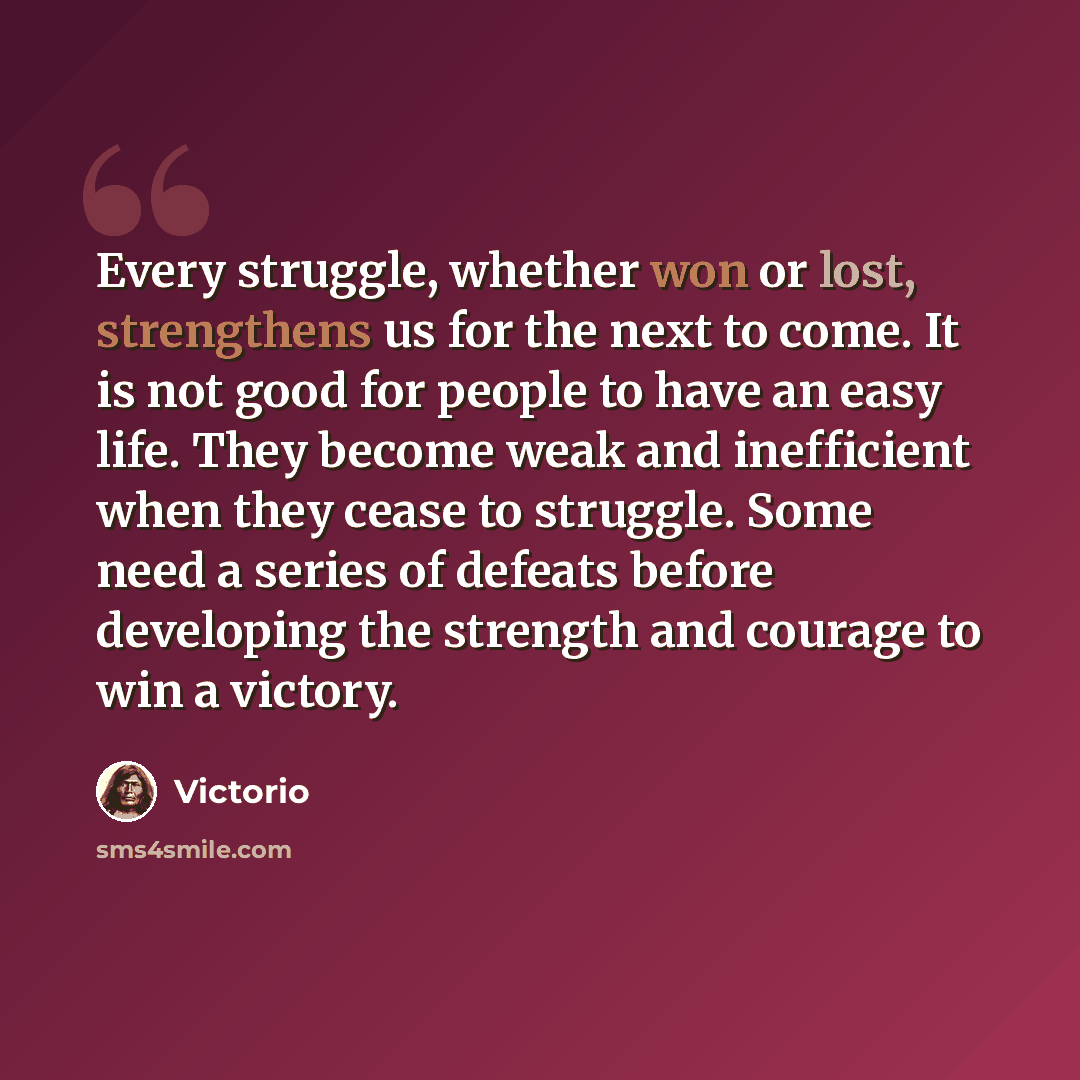 “Every struggle, whether won or lost, strengthens us for the next to come. It is not good for people to have an easy life. They become weak and inefficient when they cease to struggle. Some need a series of defeats before developing the strength and courage to win a victory.” quote by Victorio