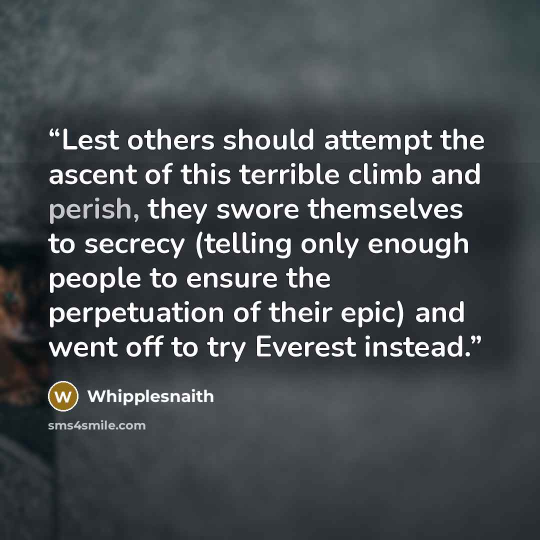 “Lest others should attempt the ascent of this terrible climb and perish, they swore themselves to secrecy (telling only enough people to ensure the perpetuation of their epic) and went off to try Everest instead.” quote by Whipplesnaith