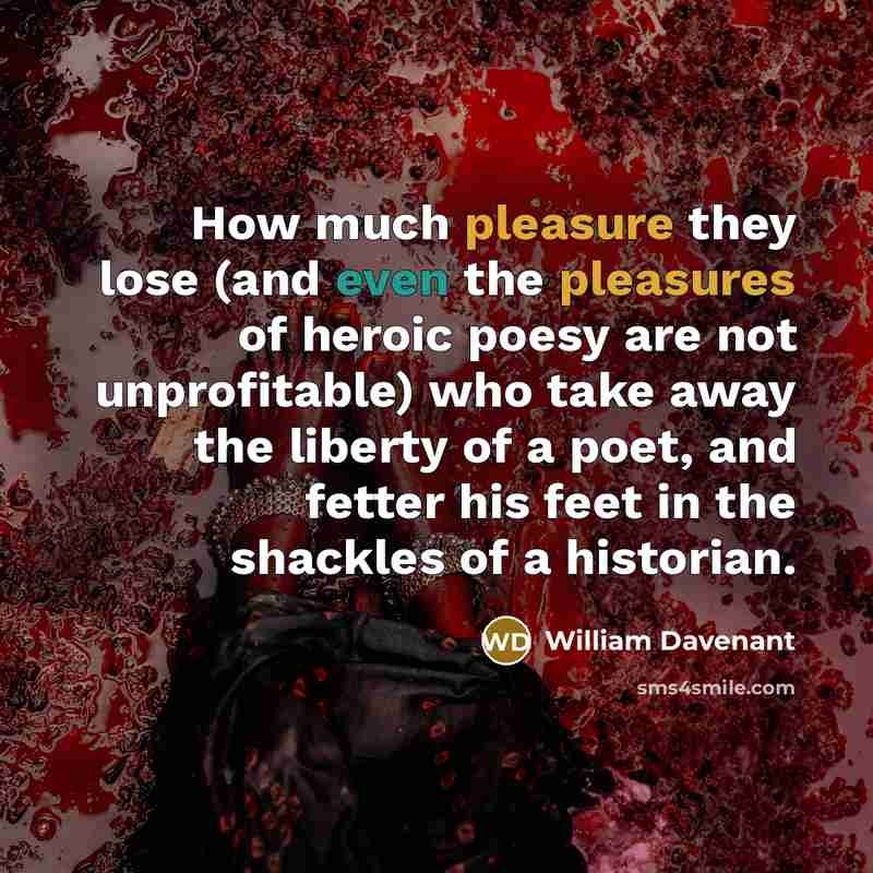 “How much pleasure they lose (and even the pleasures of heroic poesy are not unprofitable) who take away the liberty of a poet, and fetter his feet in the shackles of a historian.” quote by William Davenant