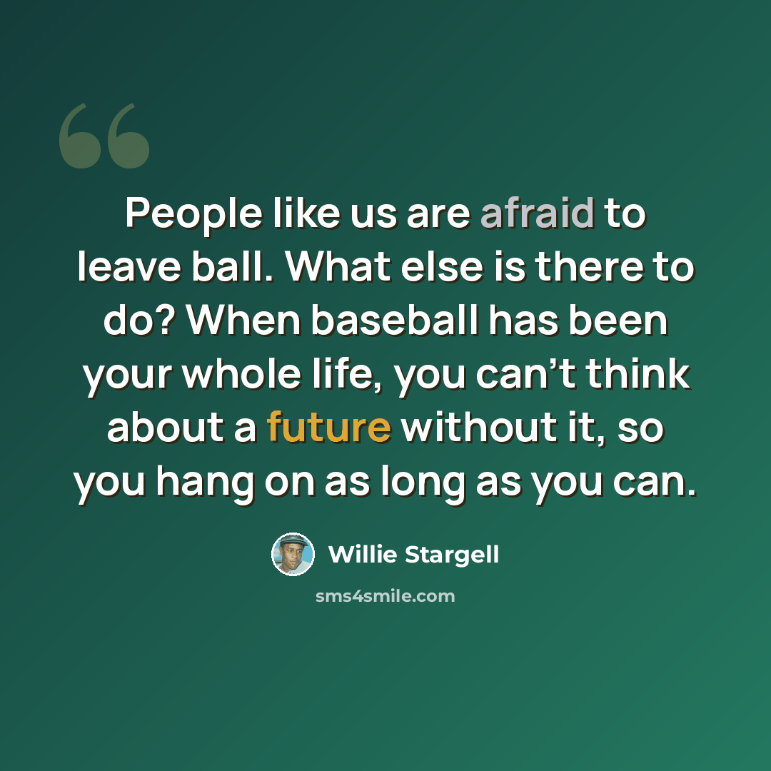 “People like us are afraid to leave ball. What else is there to do? When baseball has been your whole life, you can't think about a future without it, so you hang on as long as you can.” quote by Willie Stargell