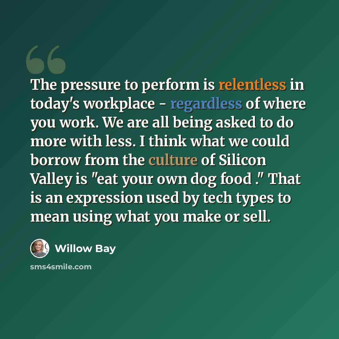 “The pressure to perform is relentless in today's workplace - regardless of where you work. We are all being asked to do more with less. I think what we could borrow from the culture of Silicon Valley is "eat your own dog food ." That is an expression used by tech types to mean using what you make…” quote by Willow Bay
