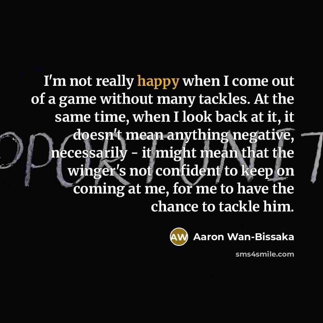 “I'm not really happy when I come out of a game without many tackles. At the same time, when I look back at it, it doesn't mean anything negative, necessarily - it might mean that the winger's not confident to keep on coming at me, for me to have the chance to tackle him.” quote by Aaron Wan-Bissaka