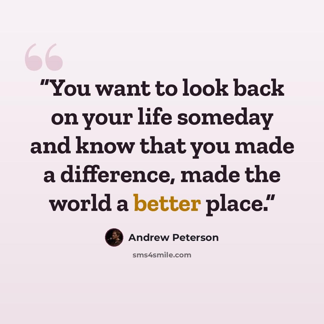 “You want to look back on your life someday and know that you made a difference, made the world a better place.” quote by Andrew Peterson