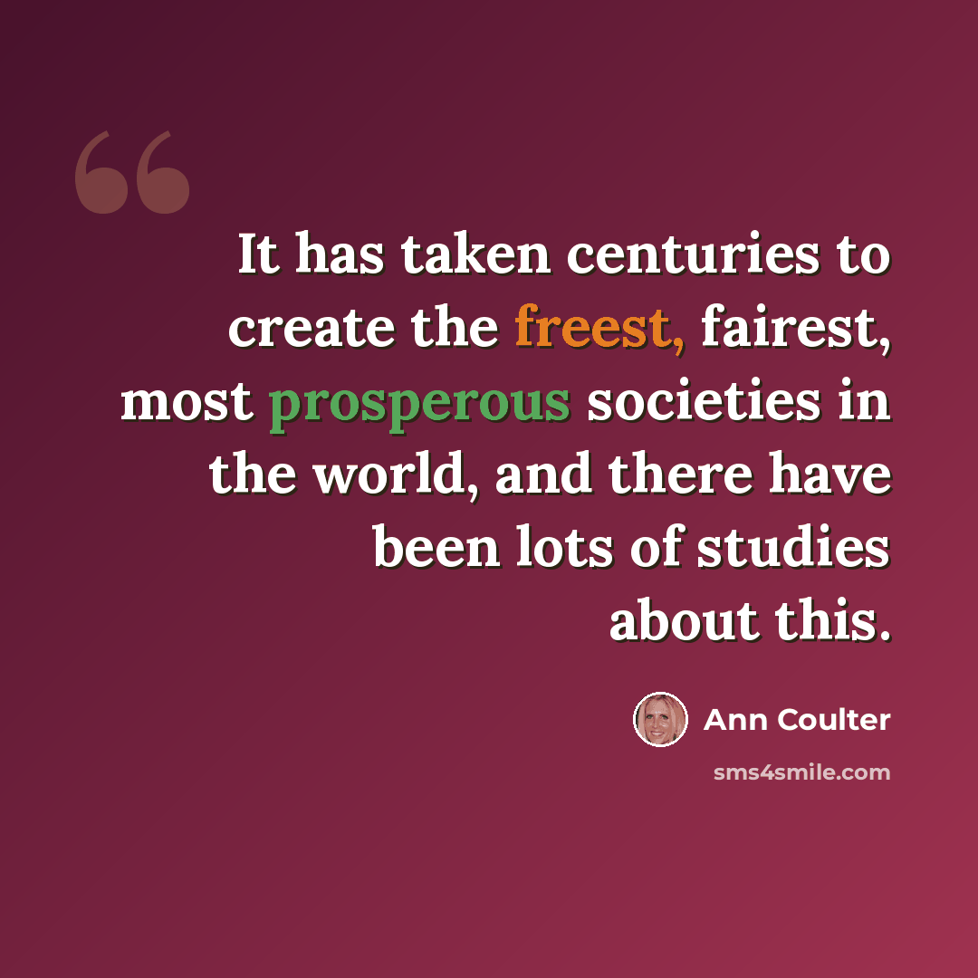“It has taken centuries to create the freest, fairest, most prosperous societies in the world, and there have been lots of studies about this.” quote by Ann Coulter