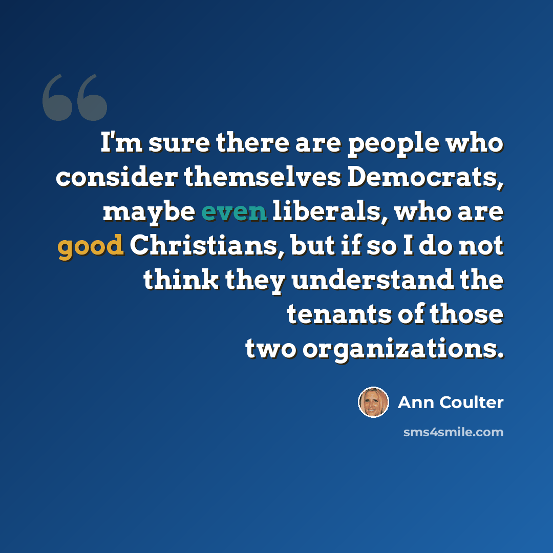 “I'm sure there are people who consider themselves Democrats, maybe even liberals, who are good Christians, but if so I do not think they understand the tenants of those two organizations.” quote by Ann Coulter