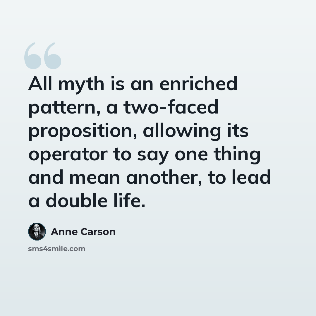 “All myth is an enriched pattern, a two-faced proposition, allowing its operator to say one thing and mean another, to lead a double life.” quote by Anne Carson