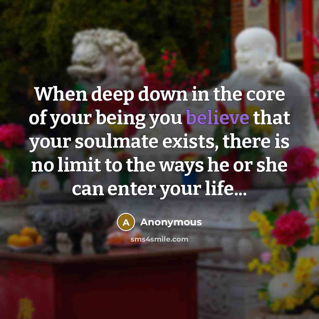 “When deep down in the core of your being you believe that your soulmate exists, there is no limit to the ways he or she can enter your life...” quote by Anonymous