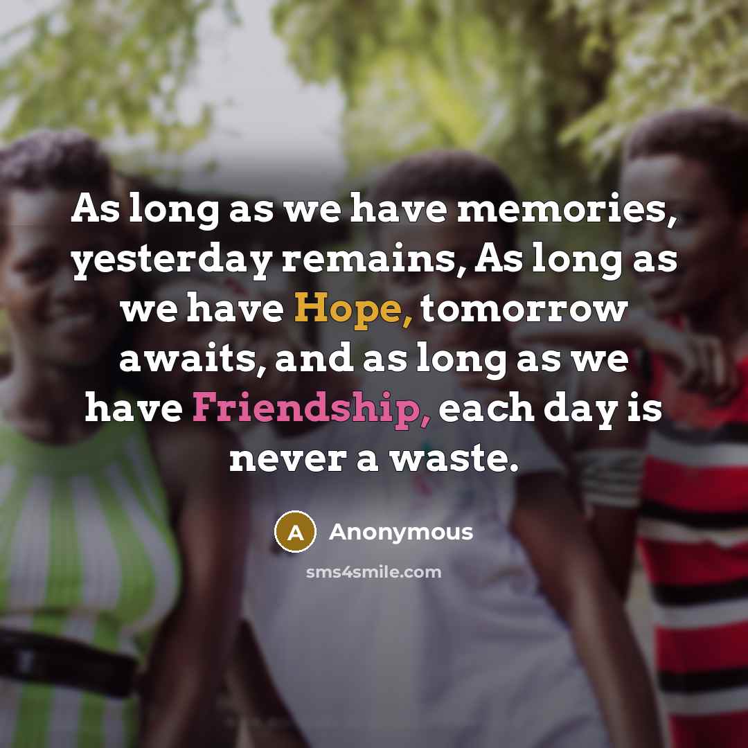 “As long as we have memories, yesterday remains, As long as we have Hope, tomorrow awaits, and as long as we have Friendship, each day is never a waste.” quote by Anonymous