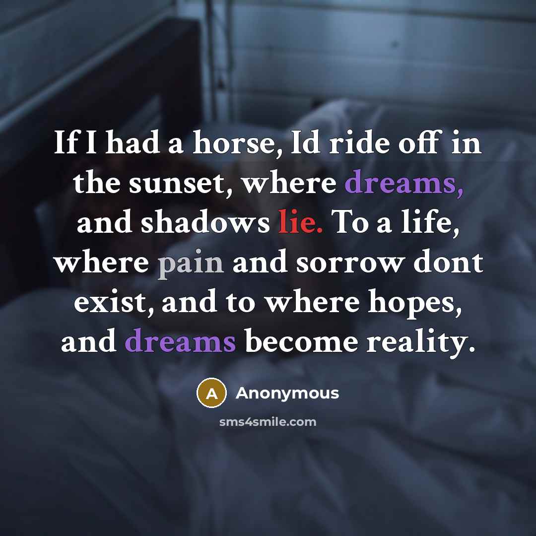 “If I had a horse, Id ride off in the sunset, where dreams, and shadows lie. To a life, where pain and sorrow dont exist, and to where hopes, and dreams become reality.” quote by Anonymous