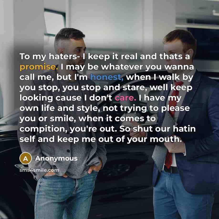 “To my haters- I keep it real and thats a promise. I may be whatever you wanna call me, but I'm honest, when I walk by you stop, you stop and stare, well keep looking cause I don't care. I have my own life and style, not trying to please you or smile, when it comes to compition, you're out. So shut…” quote by Anonymous