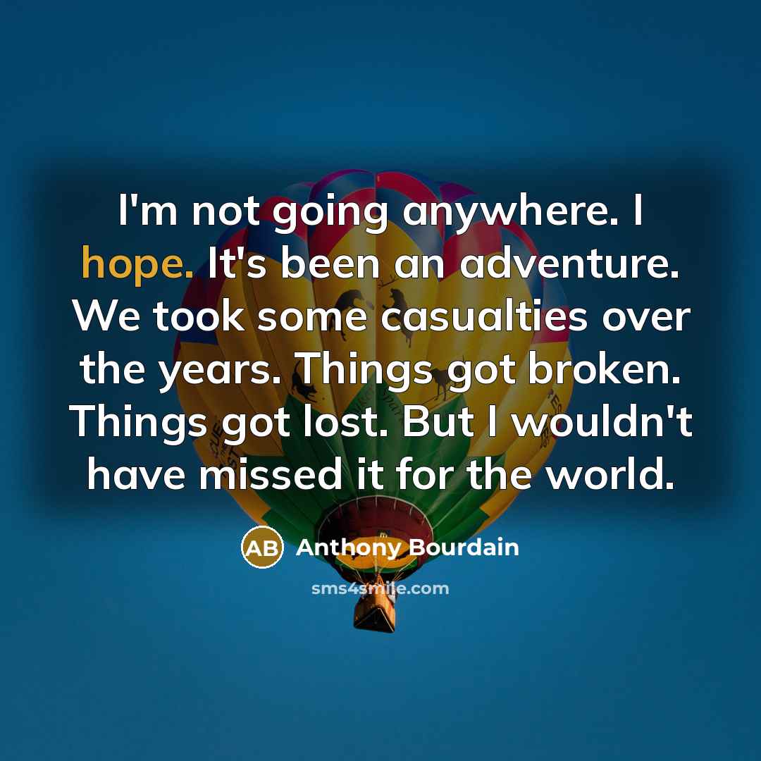 “I'm not going anywhere. I hope. It's been an adventure. We took some casualties over the years. Things got broken. Things got lost. But I wouldn't have missed it for the world.” quote by Anthony Bourdain