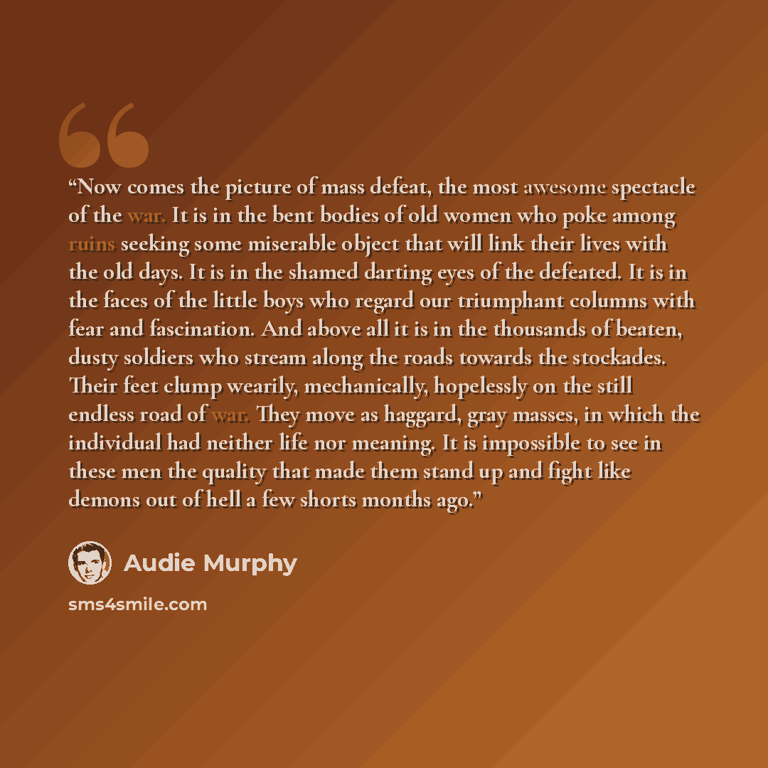 “Now comes the picture of mass defeat, the most awesome spectacle of the war. It is in the bent bodies of old women who poke among ruins seeking some miserable object that will link their lives with the old days. It is in the shamed darting eyes of the defeated. It is in the faces of the little…” quote by Audie Murphy
