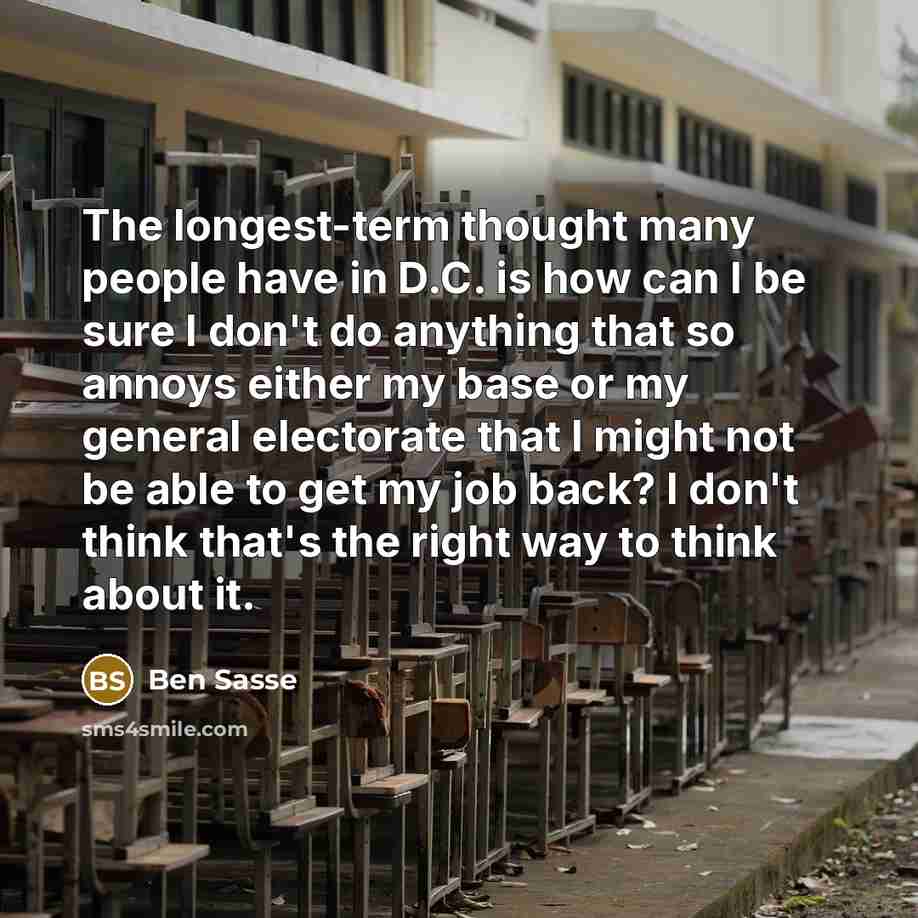 “The longest-term thought many people have in D.C. is how can I be sure I don't do anything that so annoys either my base or my general electorate that I might not be able to get my job back? I don't think that's the right way to think about it.” quote by Ben Sasse