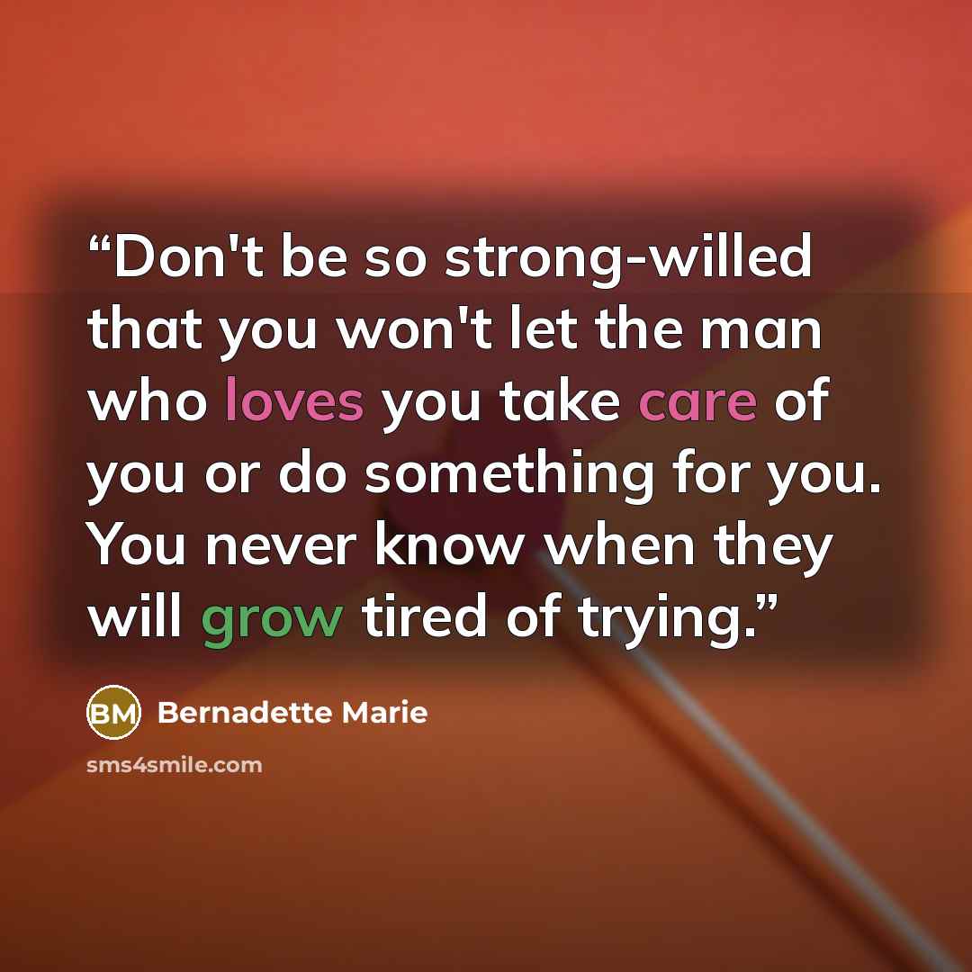 “Don't be so strong-willed that you won't let the man who loves you take care of you or do something for you. You never know when they will grow tired of trying.” quote by Bernadette Marie