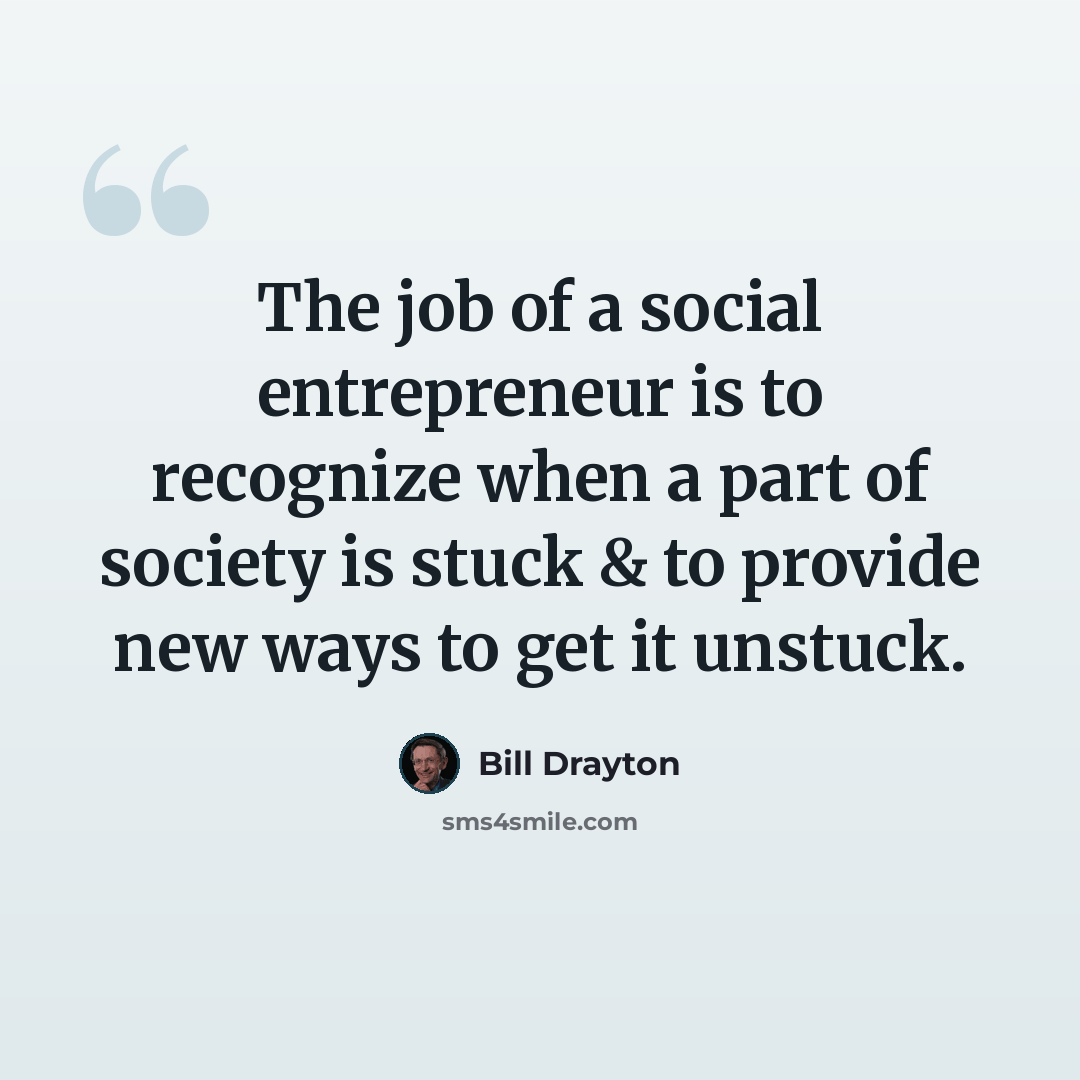 “The job of a social entrepreneur is to recognize when a part of society is stuck & to provide new ways to get it unstuck.” quote by Bill Drayton