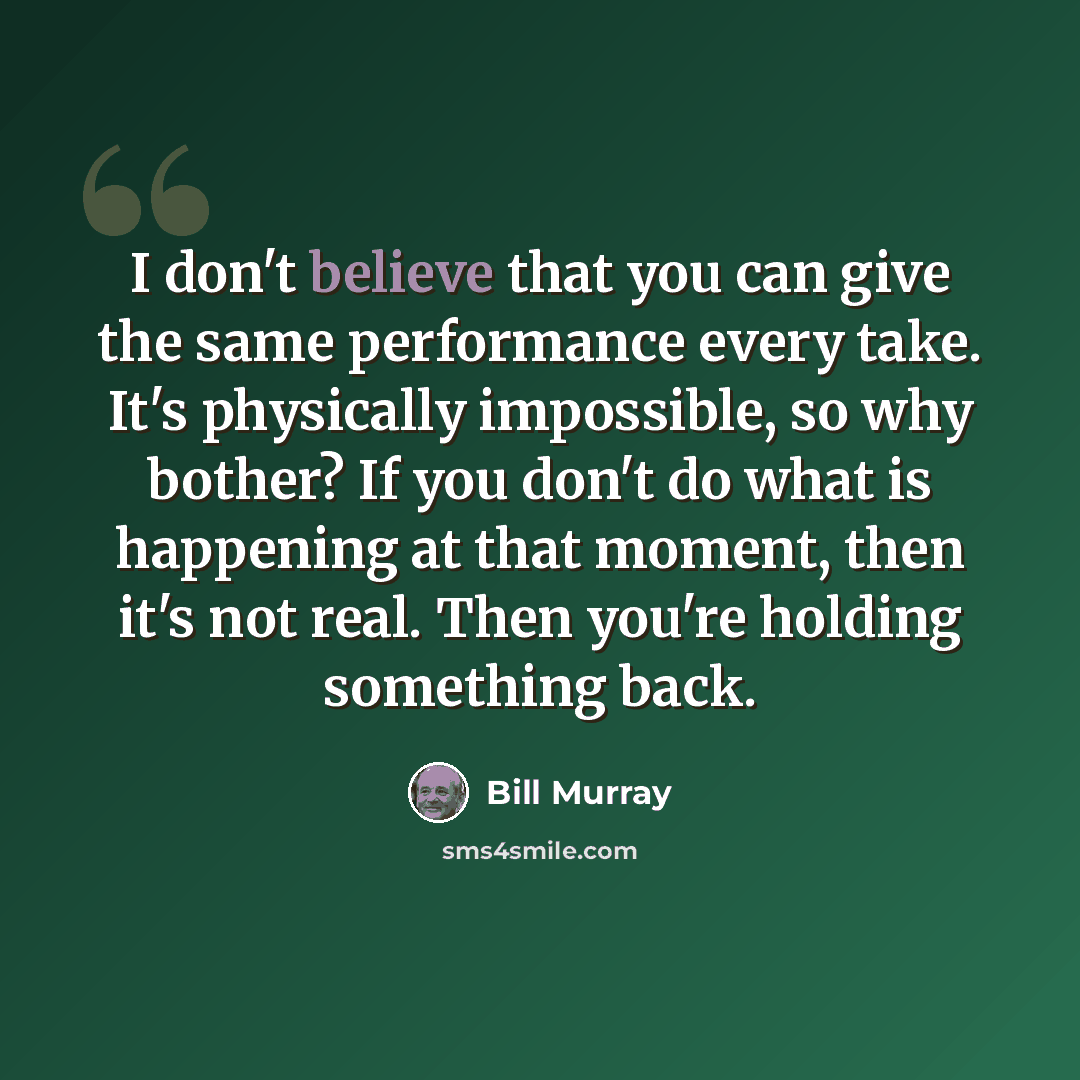 “I don't believe that you can give the same performance every take. It's physically impossible, so why bother? If you don't do what is happening at that moment, then it's not real. Then you're holding something back.” quote by Bill Murray