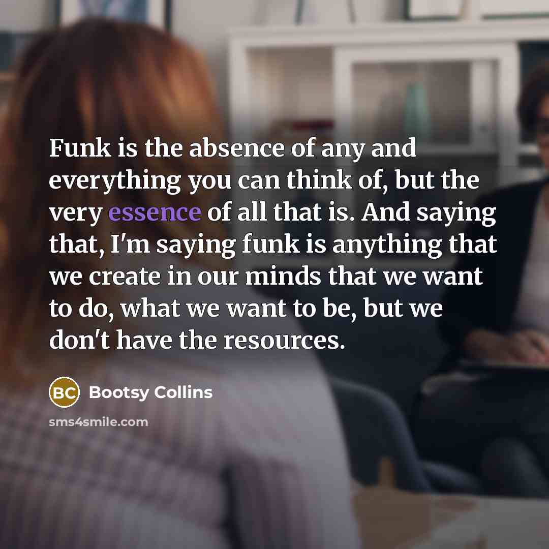 “Funk is the absence of any and everything you can think of, but the very essence of all that is. And saying that, I'm saying funk is anything that we create in our minds that we want to do, what we want to be, but we don't have the resources.” quote by Bootsy Collins