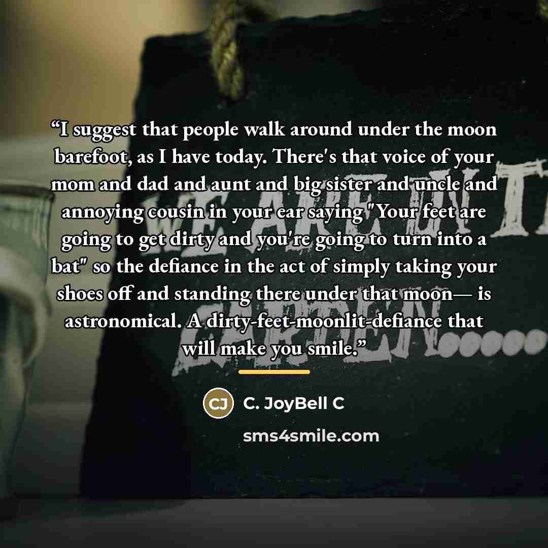 “I suggest that people walk around under the moon barefoot, as I have today. There's that voice of your mom and dad and aunt and big sister and uncle and annoying cousin in your ear saying "Your feet are going to get dirty and you're going to turn into a bat" so the defiance in the act of simply…” quote by C. JoyBell C