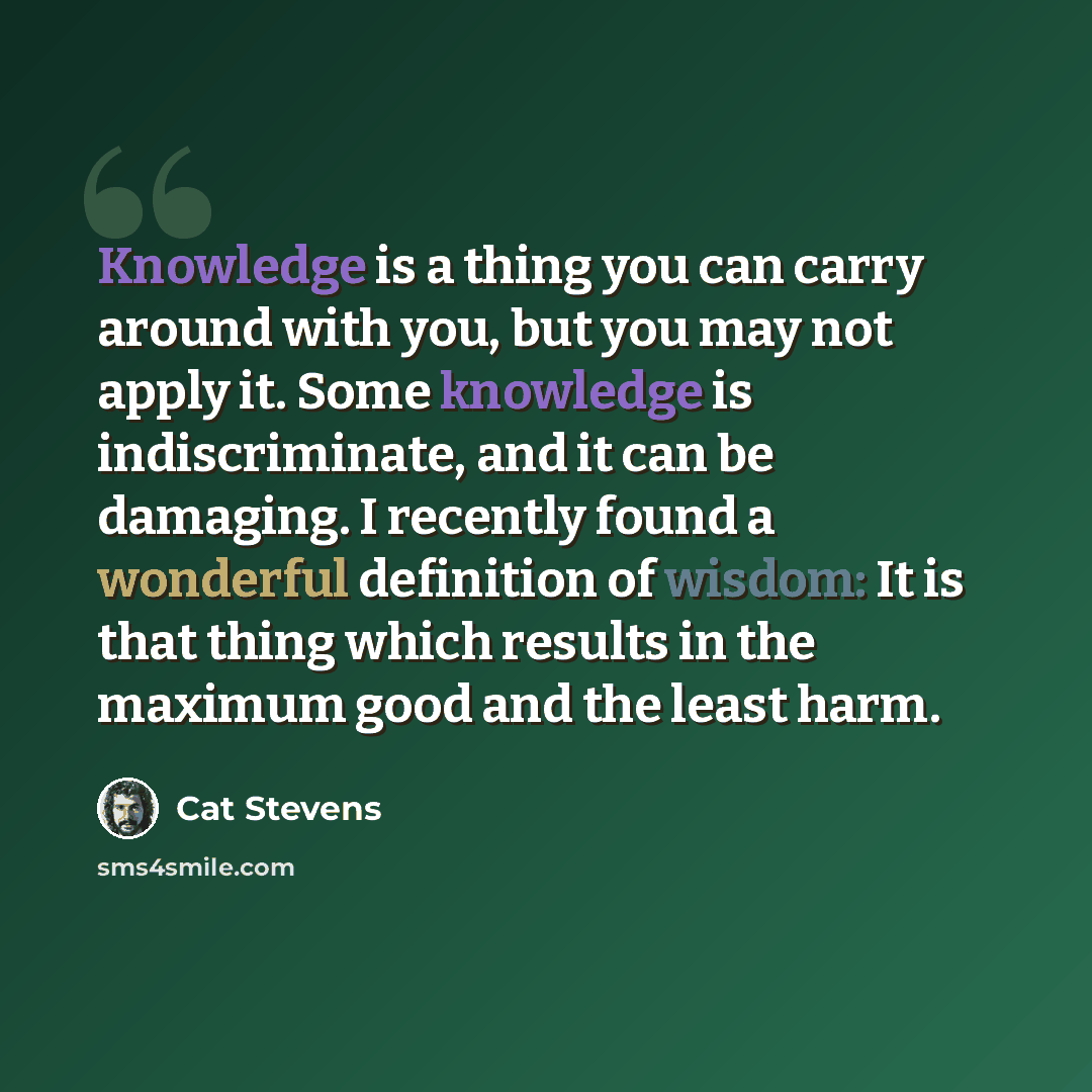 “Knowledge is a thing you can carry around with you, but you may not apply it. Some knowledge is indiscriminate, and it can be damaging. I recently found a wonderful definition of wisdom: It is that thing which results in the maximum good and the least harm.” quote by Cat Stevens